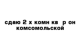 сдаю 2-х комн кв  р-он комсомольской